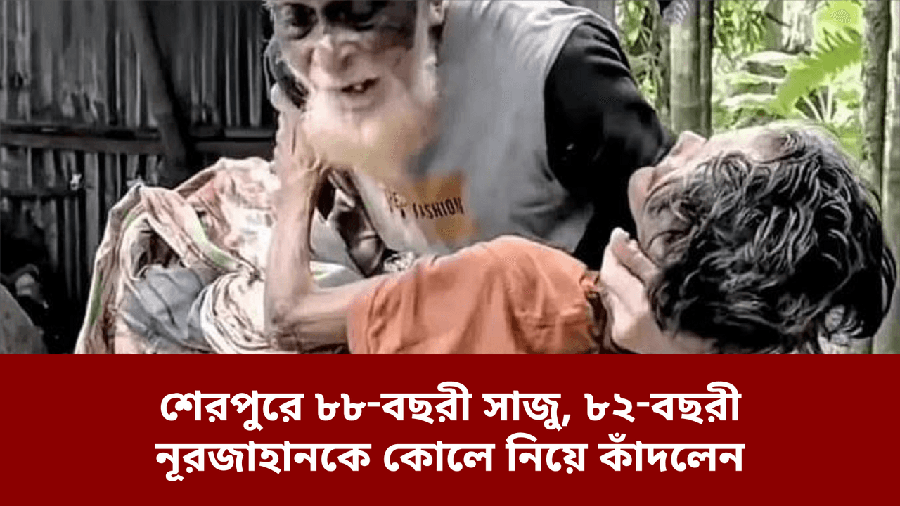 শেরপুরে ৮৮‑বছরী সাজু, ৮২‑বছরী নূরজাহানকে কোলে নিয়ে কাঁদলেন