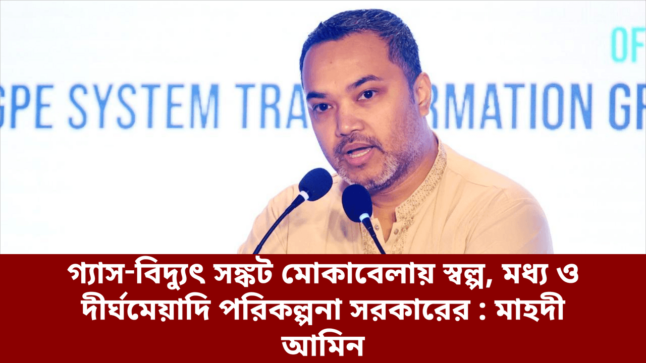 গ্যাস‑বিদ্যুৎ সঙ্কট মোকাবেলায় স্বল্প, মধ্য ও দীর্ঘমেয়াদি পরিকল্পনা সরকারের : মাহদী আমিন